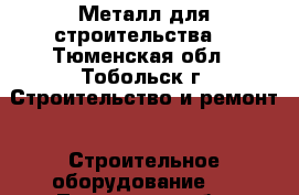 Металл для строительства  - Тюменская обл., Тобольск г. Строительство и ремонт » Строительное оборудование   . Тюменская обл.,Тобольск г.